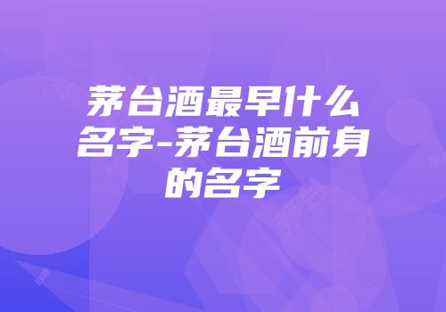 茅台酒最早什么名字-茅台酒前身的名字
