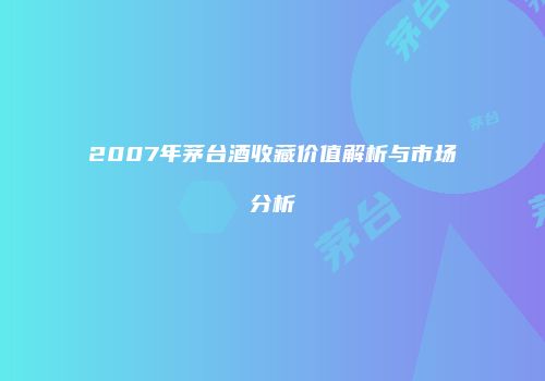 2007年茅台酒收藏价值解析与市场分析