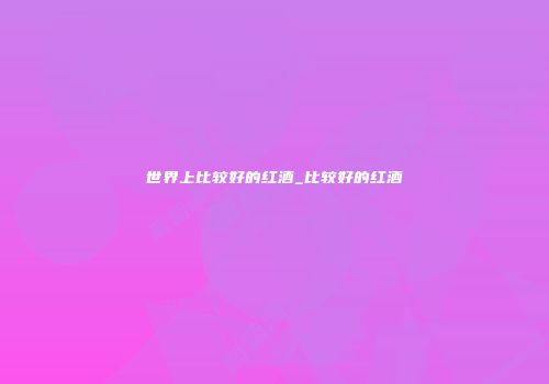 世界上比较好的红酒_比较好的红酒