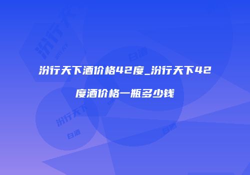 汾行天下酒价格42度_汾行天下42度酒价格一瓶多少钱