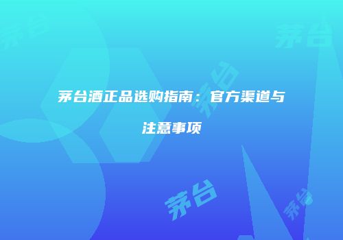 茅台酒正品选购指南：官方渠道与注意事项