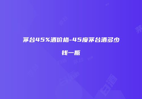 茅台45%酒价格-45度茅台酒多少钱一瓶