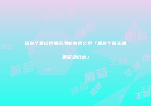 烟台华夏盛世葡萄酒业有限公司「烟台华夏王朝葡萄酒价格」