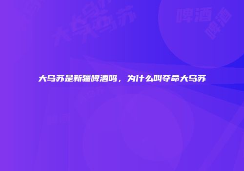 大乌苏是新疆啤酒吗，为什么叫夺命大乌苏