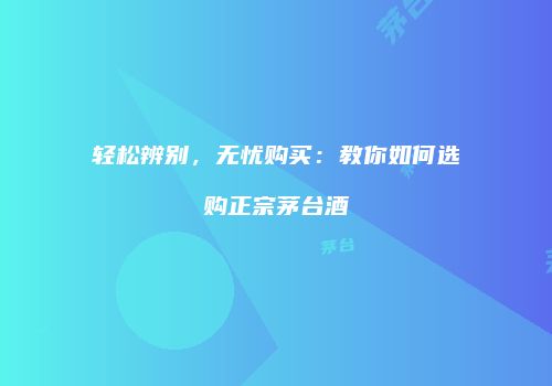 轻松辨别，无忧购买：教你如何选购正宗茅台酒