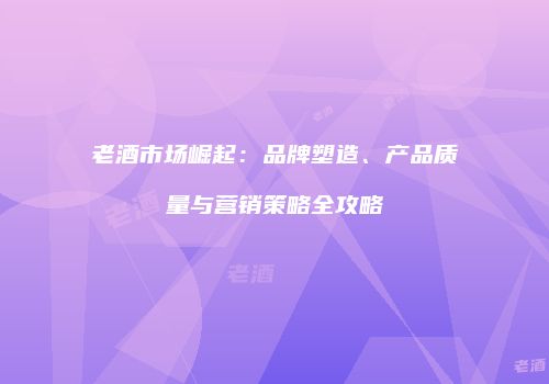 老酒市场崛起：品牌塑造、产品质量与营销策略全攻略