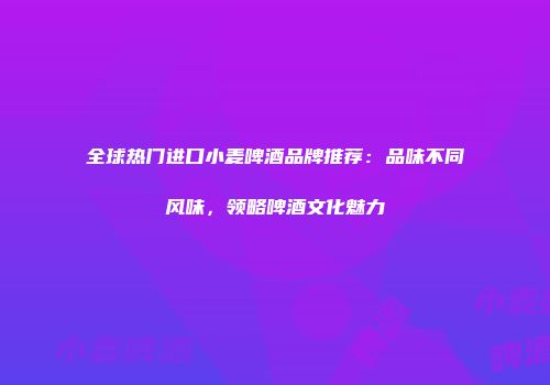 全球热门进口小麦啤酒品牌推荐：品味不同风味，领略啤酒文化魅力