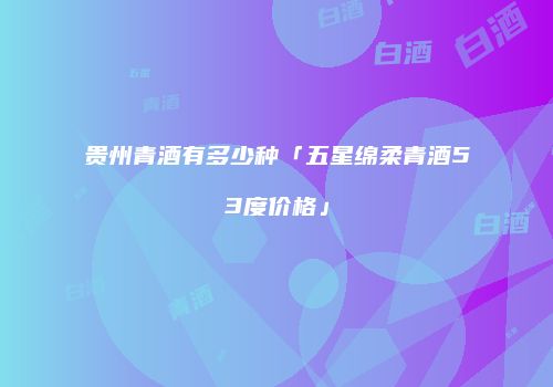 贵州青酒有多少种「五星绵柔青酒53度价格」