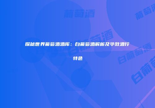探秘世界葡萄酒酒库：白葡萄酒解析及华致酒行特色