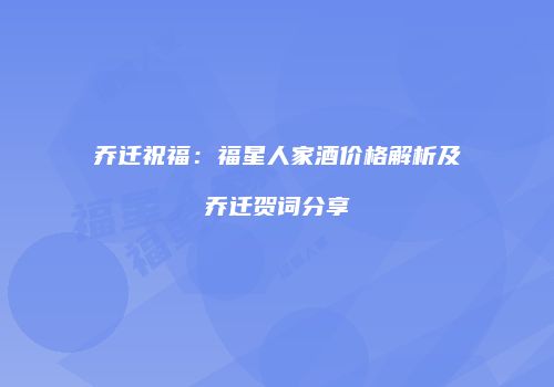 乔迁祝福：福星人家酒价格解析及乔迁贺词分享
