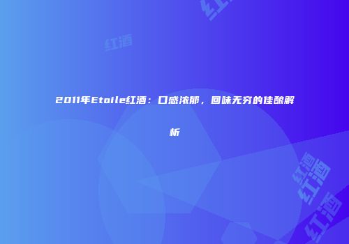 2011年Etoile红酒：口感浓郁，回味无穷的佳酿解析