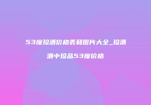 53度珍酒价格表和图片大全_珍酒酒中珍品53度价格