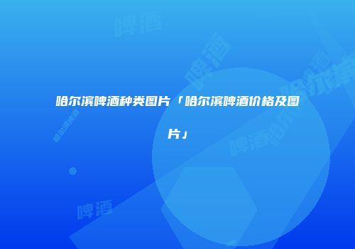 哈尔滨啤酒种类图片「哈尔滨啤酒价格及图片」