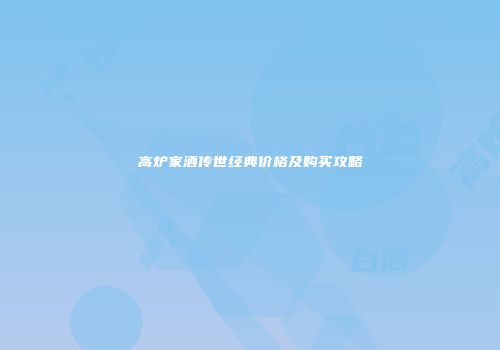高炉家酒传世经典价格及购买攻略