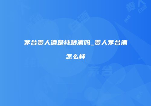 茅台贵人酒是纯粮酒吗_贵人茅台酒怎么样