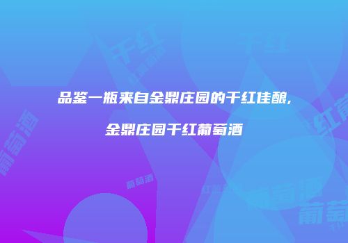 品鉴一瓶来自金鼎庄园的干红佳酿,金鼎庄园干红葡萄酒