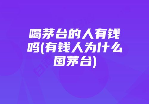喝茅台的人有钱吗(有钱人为什么囤茅台)