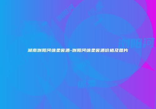 湖南浏阳河绵柔窖酒-浏阳河绵柔窖酒价格及图片