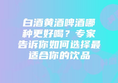 白酒黄酒啤酒哪种更好喝？专家告诉你如何选择最适合你的饮品