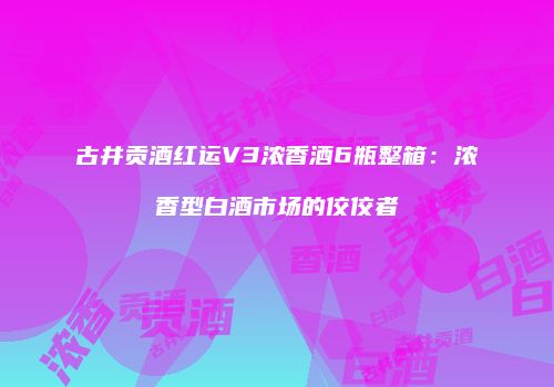 古井贡酒红运V3浓香酒6瓶整箱：浓香型白酒市场的佼佼者