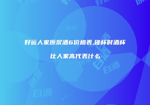 好运人家原浆酒6价格表,碰杯时酒杯比人家高代表什么