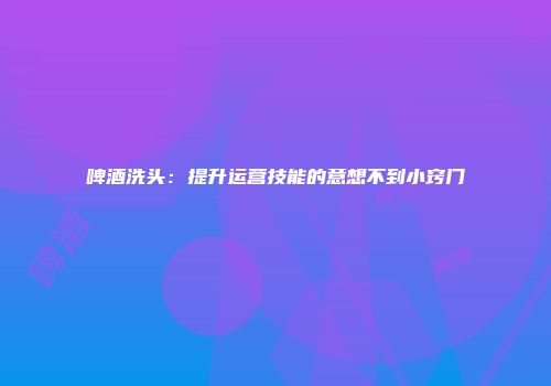 啤酒洗头：提升运营技能的意想不到小窍门