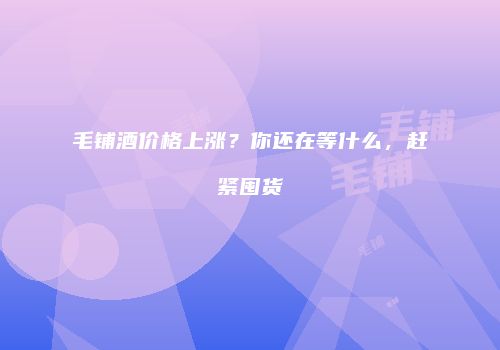 毛铺酒价格上涨？你还在等什么，赶紧囤货