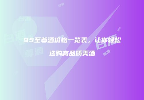 95至尊酒价格一览表，让你轻松选购高品质美酒