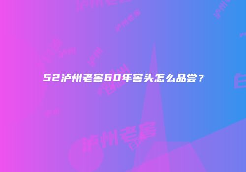 52泸州老窖60年窖头怎么品尝？