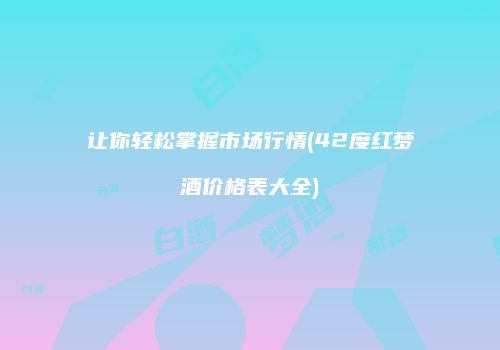让你轻松掌握市场行情(42度红梦酒价格表大全)