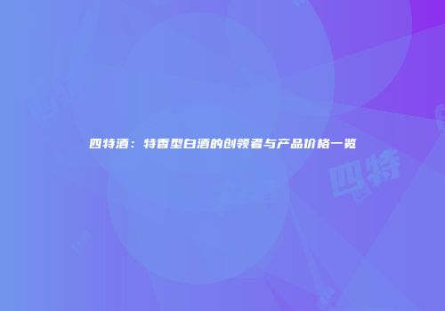 四特酒：特香型白酒的创领者与产品价格一览