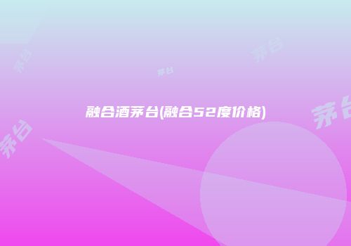 融合酒茅台(融合52度价格)