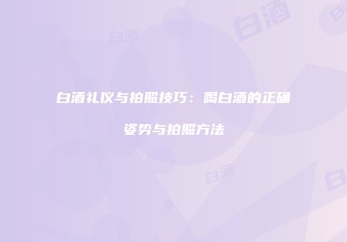 白酒礼仪与拍照技巧：喝白酒的正确姿势与拍照方法