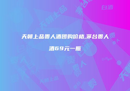 天朝上品贵人酒团购价格,茅台贵人酒69元一瓶