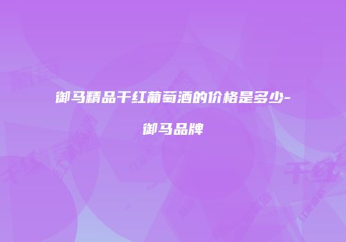 御马精品干红葡萄酒的价格是多少-御马品牌