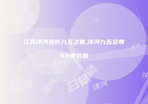 江苏洋河酒长九五之尊,洋河九五至尊52度价格