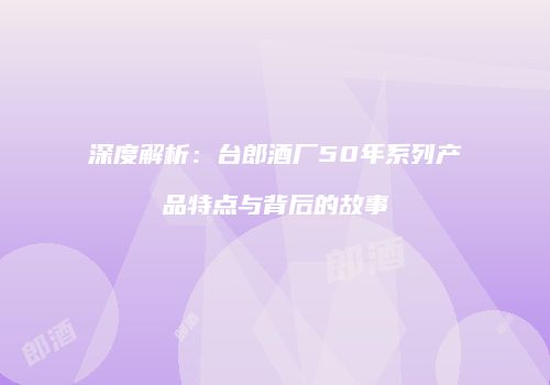 深度解析：台郎酒厂50年系列产品特点与背后的故事