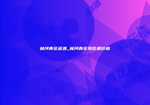 林河青花瓷酒_林河青花特区酒价格