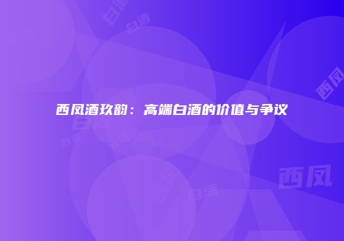 西凤酒玖韵：高端白酒的价值与争议