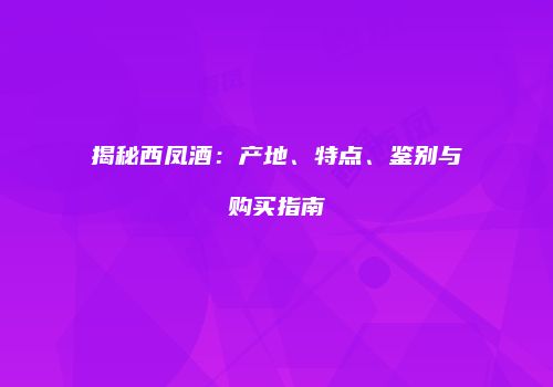 揭秘西凤酒：产地、特点、鉴别与购买指南