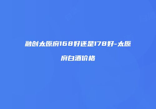 融创太原府168好还是178好-太原府白酒价格