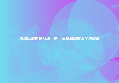 顶级红酒保存方法，你一定要知道的五个关键点