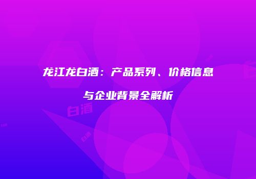 龙江龙白酒：产品系列、价格信息与企业背景全解析