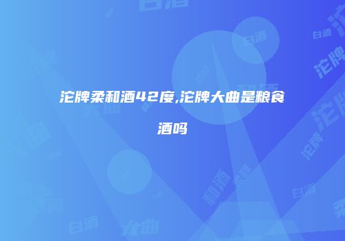 沱牌柔和酒42度,沱牌大曲是粮食酒吗