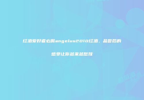 红酒爱好者必喝angelus2010红酒，品尝后的感受让你越来越愁嫁