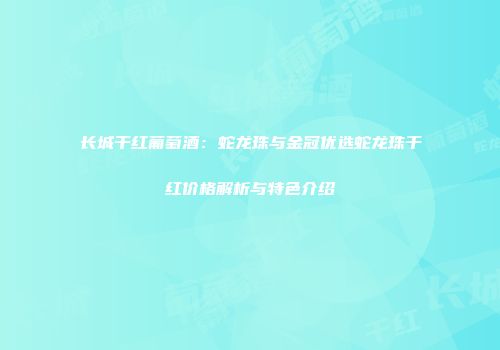 长城干红葡萄酒：蛇龙珠与金冠优选蛇龙珠干红价格解析与特色介绍