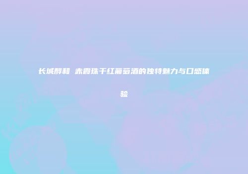 长城醇和 赤霞珠干红葡萄酒的独特魅力与口感体验
