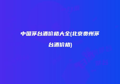 中国茅台酒价格大全(北京贵州茅台酒价格)
