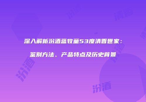 深入解析汾酒蓝牧童53度清香世家：鉴别方法、产品特点及历史背景