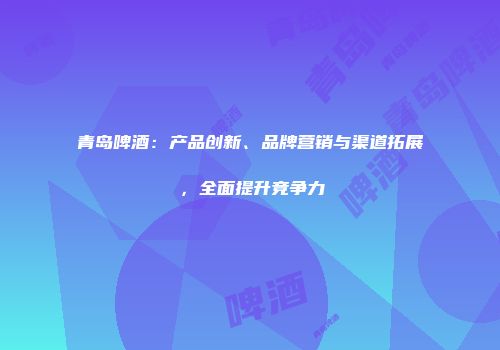 青岛啤酒：产品创新、品牌营销与渠道拓展，全面提升竞争力